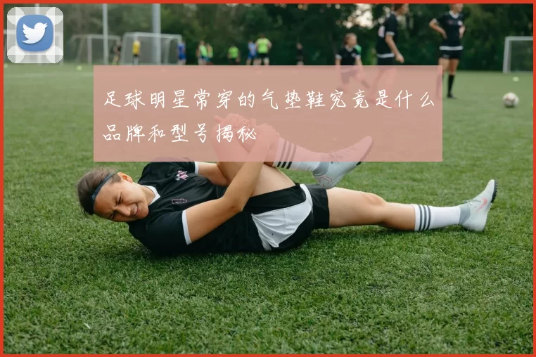 足球明星常穿的气垫鞋究竟是什么品牌和型号揭秘