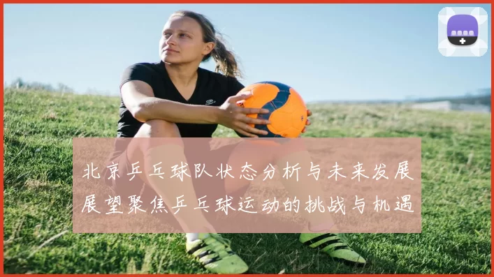 北京乒乓球队状态分析与未来发展展望聚焦乒乓球运动的挑战与机遇