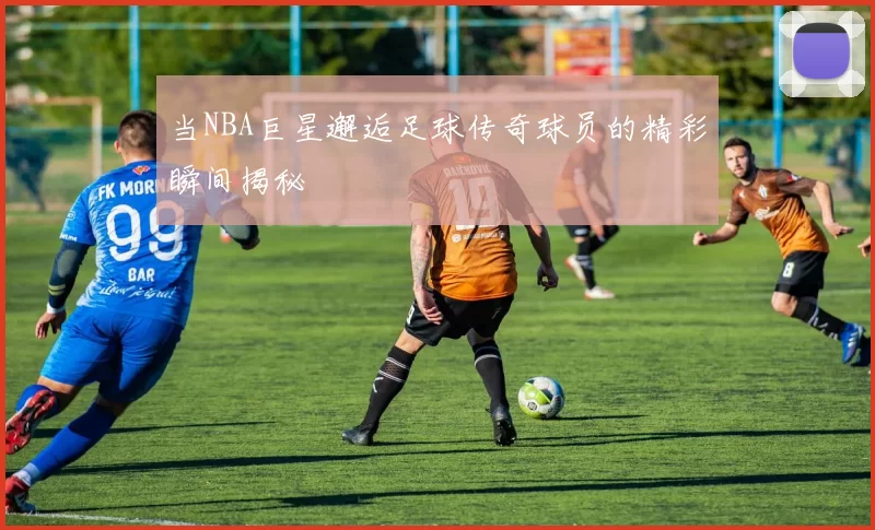 当NBA巨星邂逅足球传奇球员的精彩瞬间揭秘