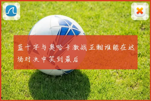 蓝十字与奥哈卡激战正酣谁能在这场对决中笑到最后