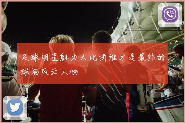 足球明星魅力大比拼谁才是最帅的球场风云人物
