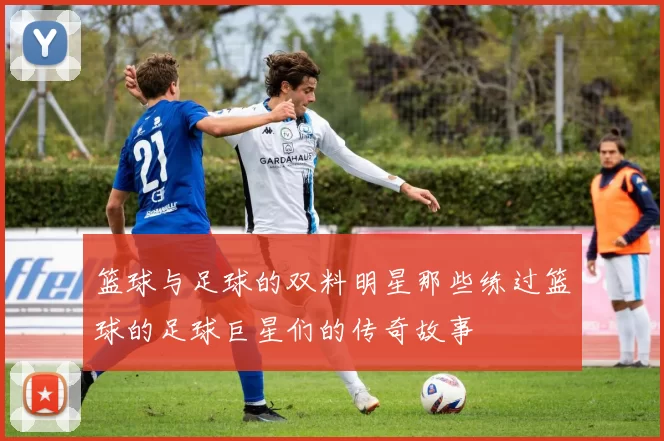 篮球与足球的双料明星那些练过篮球的足球巨星们的传奇故事
