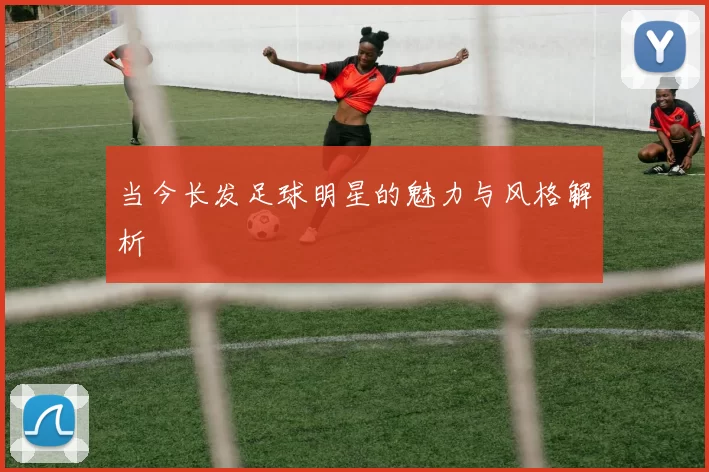 当今长发足球明星的魅力与风格解析