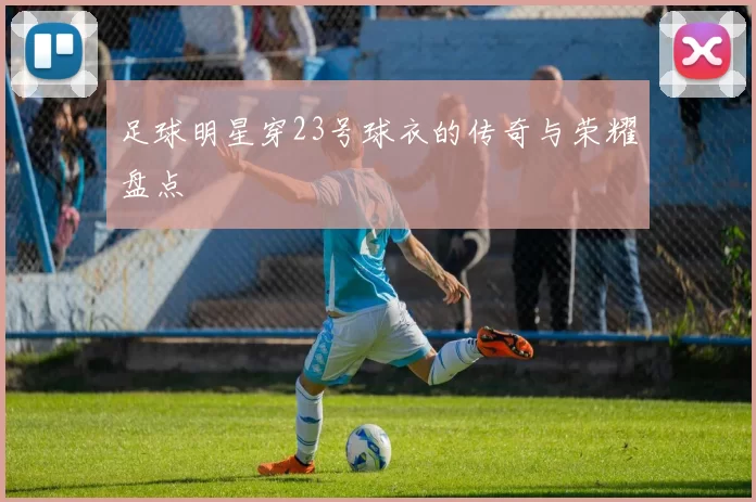 足球明星穿23号球衣的传奇与荣耀盘点