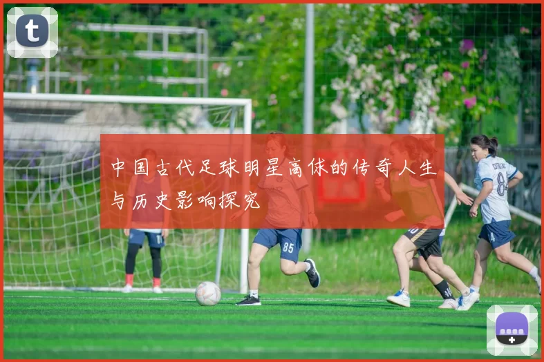 中国古代足球明星高俅的传奇人生与历史影响探究