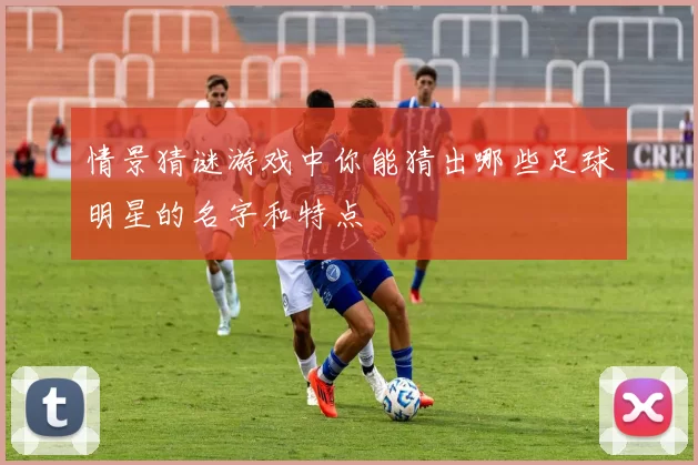 情景猜谜游戏中你能猜出哪些足球明星的名字和特点