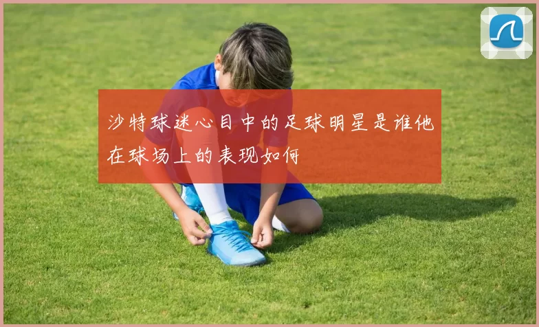 沙特球迷心目中的足球明星是谁他在球场上的表现如何
