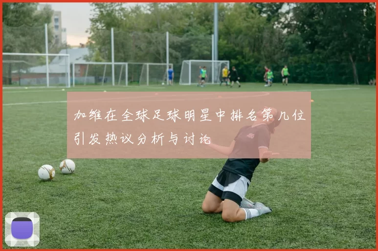 加维在全球足球明星中排名第几位引发热议分析与讨论