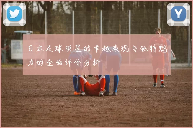 日本足球明星的卓越表现与独特魅力的全面评价分析