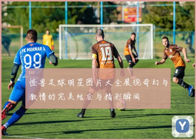 怪兽足球明星图片大全展现奇幻与激情的完美结合与精彩瞬间