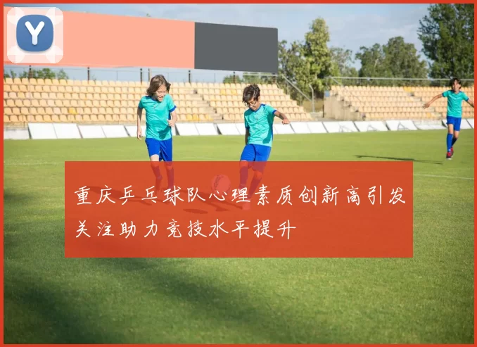 重庆乒乓球队心理素质创新高引发关注助力竞技水平提升