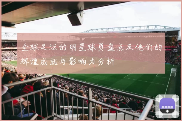 全球足坛的明星球员盘点及他们的辉煌成就与影响力分析