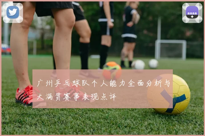 广州乒乓球队个人能力全面分析与大满贯赛事表现点评