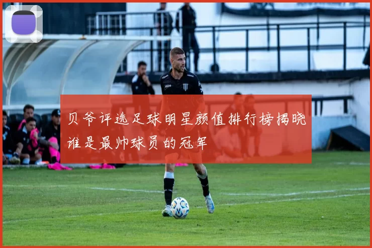 贝爷评选足球明星颜值排行榜揭晓谁是最帅球员的冠军
