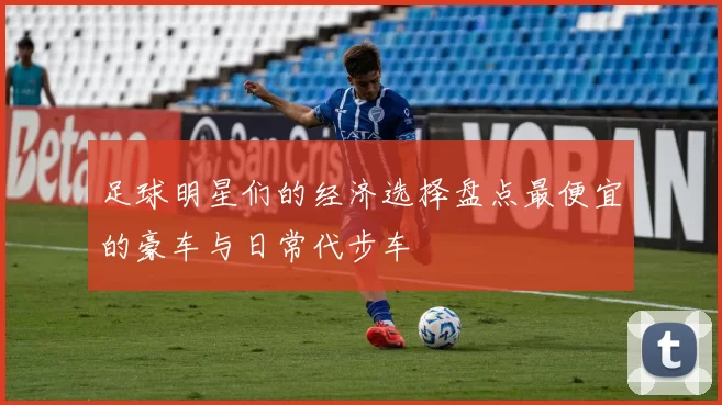 足球明星们的经济选择盘点最便宜的豪车与日常代步车