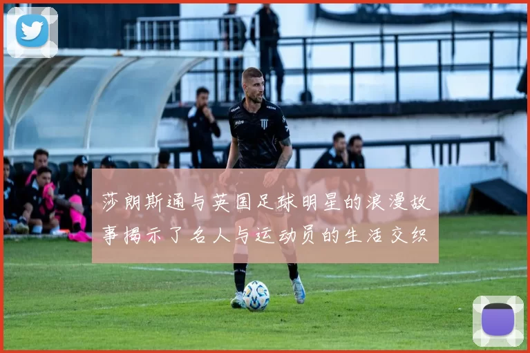 莎朗斯通与英国足球明星的浪漫故事揭示了名人与运动员的生活交织与情感纠葛