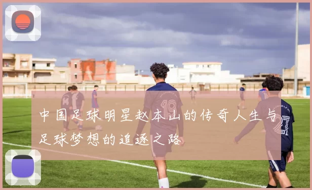 中国足球明星赵本山的传奇人生与足球梦想的追逐之路