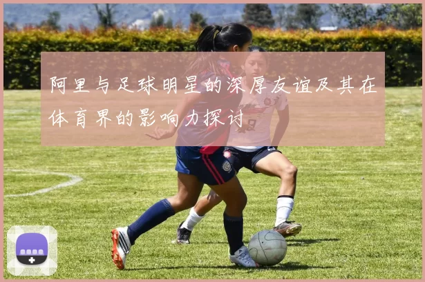 阿里与足球明星的深厚友谊及其在体育界的影响力探讨