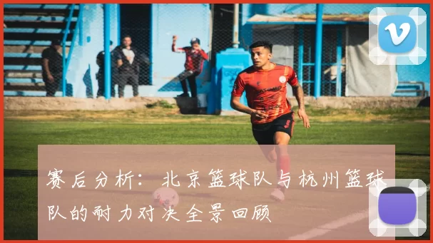赛后分析：北京篮球队与杭州篮球队的耐力对决全景回顾