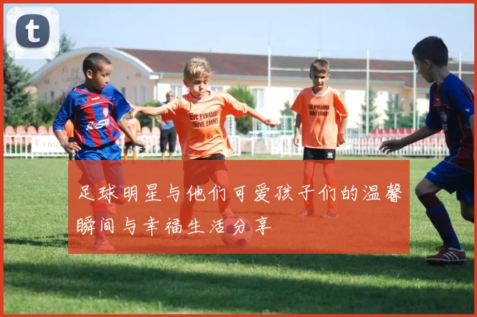 足球明星与他们可爱孩子们的温馨瞬间与幸福生活分享