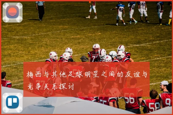 梅西与其他足球明星之间的友谊与竞争关系探讨