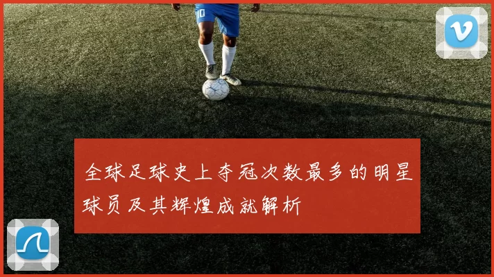 全球足球史上夺冠次数最多的明星球员及其辉煌成就解析
