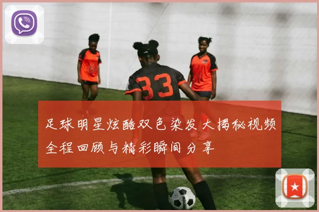 足球明星炫酷双色染发大揭秘视频全程回顾与精彩瞬间分享