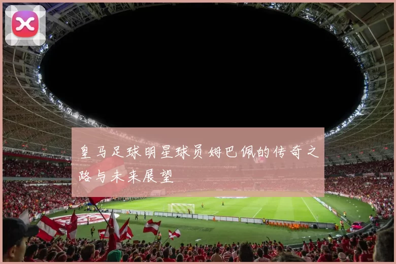 皇马足球明星球员姆巴佩的传奇之路与未来展望