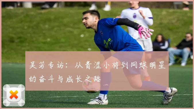吴芳专访：从青涩小将到网球明星的奋斗与成长之路