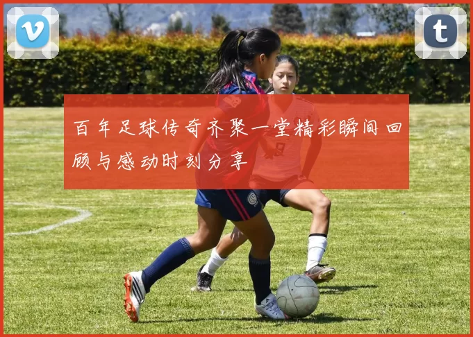 百年足球传奇齐聚一堂精彩瞬间回顾与感动时刻分享
