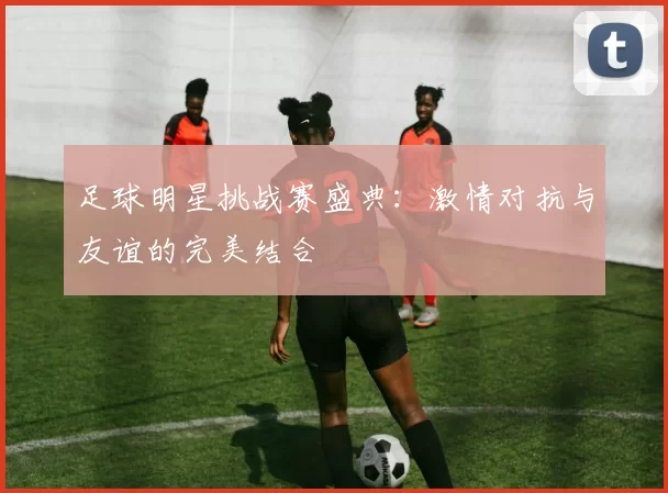 足球明星挑战赛盛典：激情对抗与友谊的完美结合