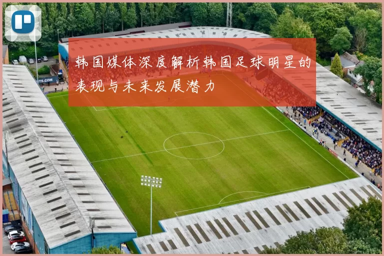 韩国媒体深度解析韩国足球明星的表现与未来发展潜力