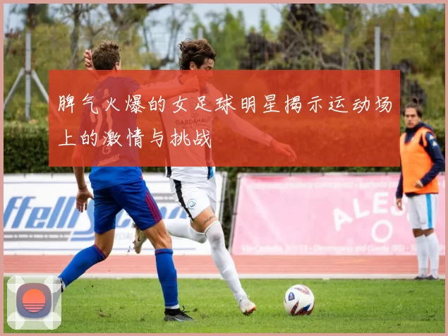 脾气火爆的女足球明星揭示运动场上的激情与挑战