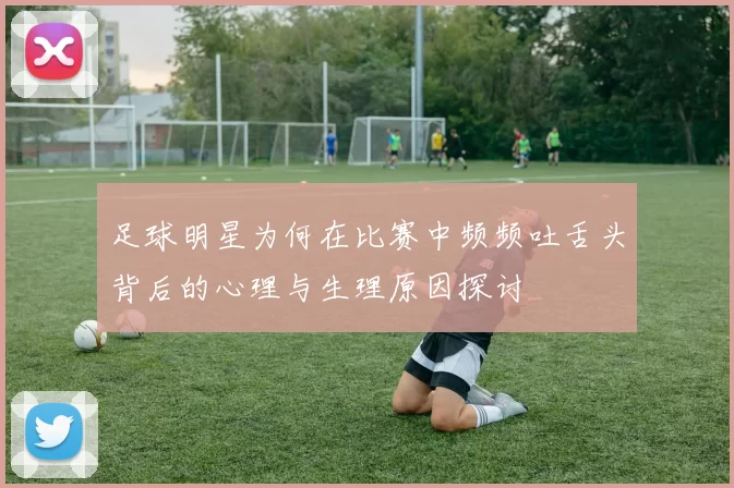 足球明星为何在比赛中频频吐舌头背后的心理与生理原因探讨