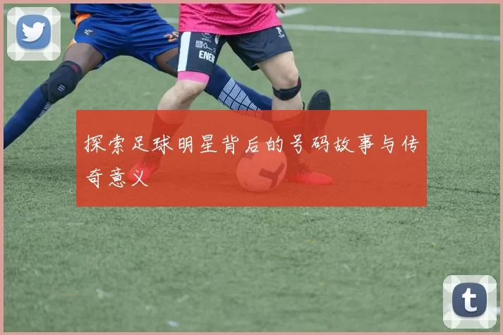 探索足球明星背后的号码故事与传奇意义