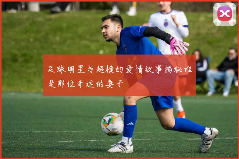 足球明星与超模的爱情故事揭秘谁是那位幸运的妻子