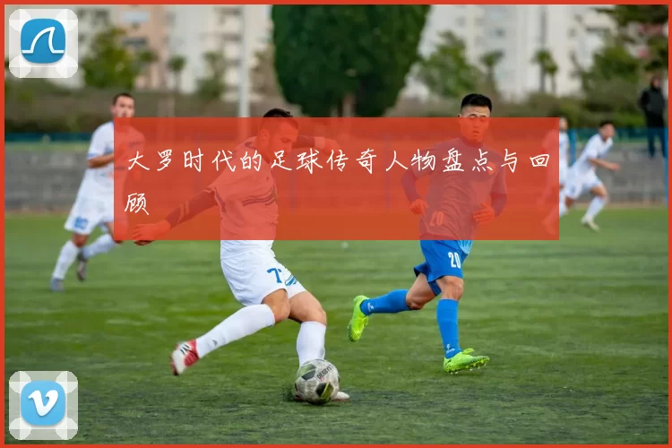 大罗时代的足球传奇人物盘点与回顾