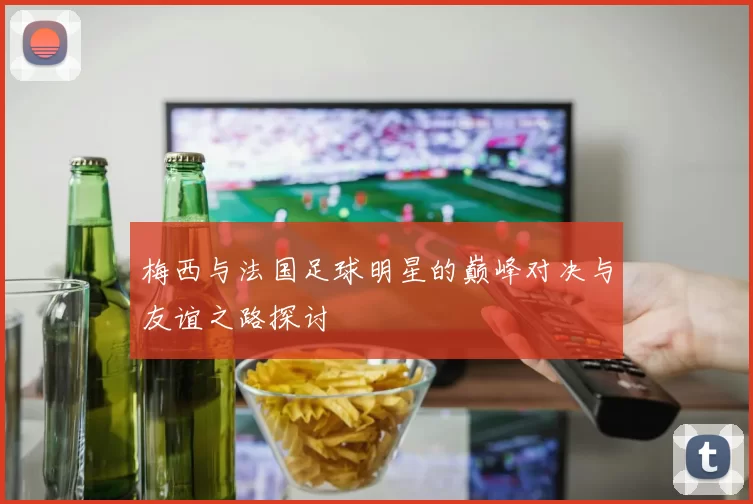 梅西与法国足球明星的巅峰对决与友谊之路探讨