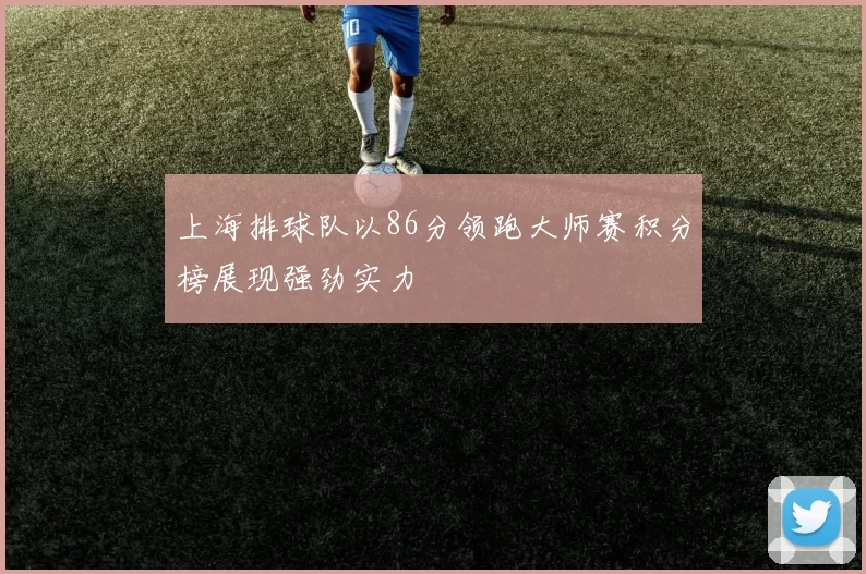 上海排球队以86分领跑大师赛积分榜展现强劲实力