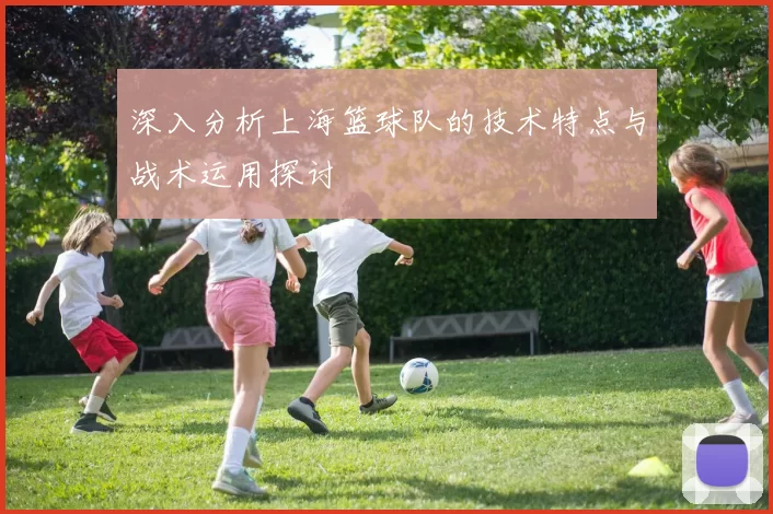 深入分析上海篮球队的技术特点与战术运用探讨