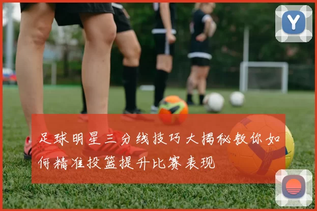 足球明星三分线技巧大揭秘教你如何精准投篮提升比赛表现
