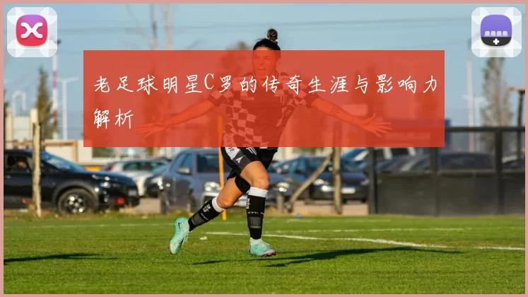 老足球明星C罗的传奇生涯与影响力解析