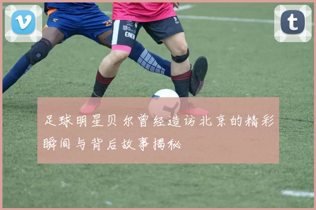 足球明星贝尔曾经造访北京的精彩瞬间与背后故事揭秘