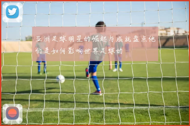 亚洲足球明星的崛起与成就盘点他们是如何影响世界足球的