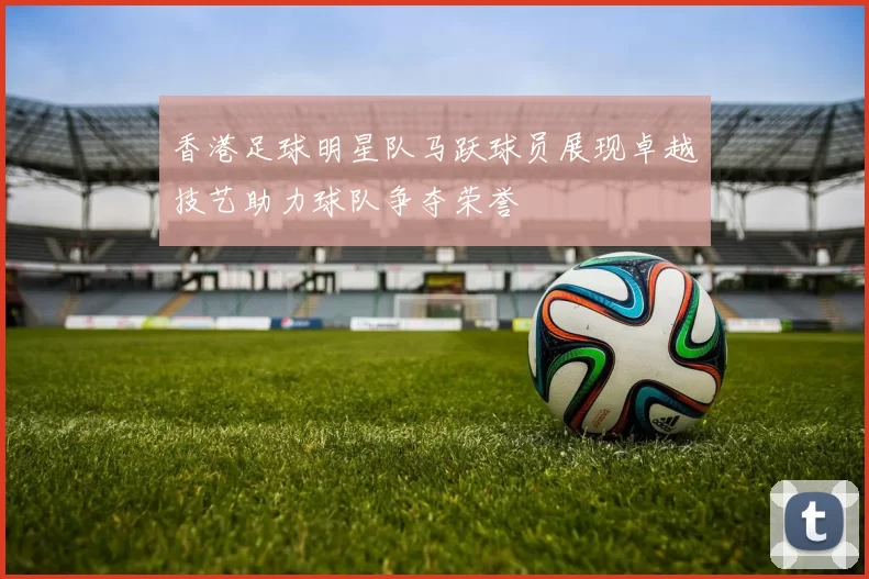 香港足球明星队马跃球员展现卓越技艺助力球队争夺荣誉