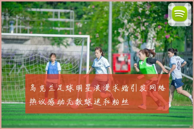 乌克兰足球明星浪漫求婚引发网络热议感动无数球迷和粉丝