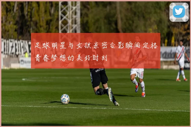 足球明星与女孩亲密合影瞬间定格青春梦想的美好时刻