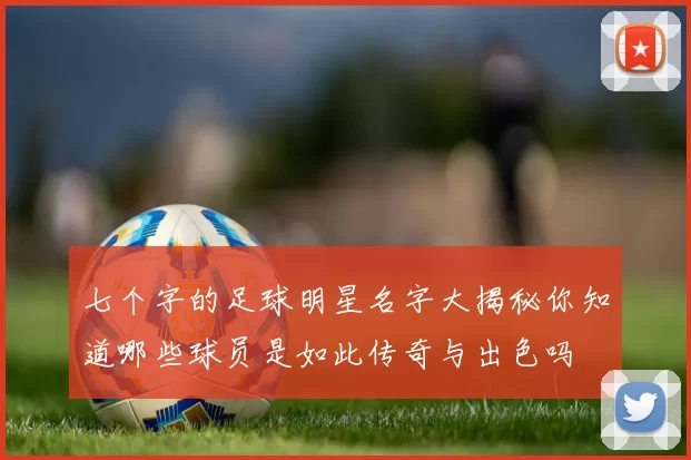 七个字的足球明星名字大揭秘你知道哪些球员是如此传奇与出色吗