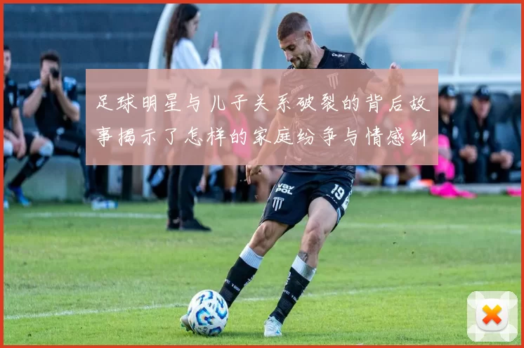 足球明星与儿子关系破裂的背后故事揭示了怎样的家庭纷争与情感纠葛