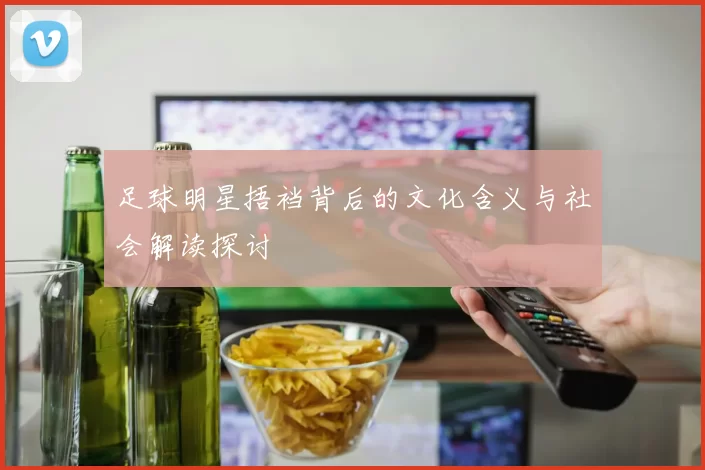 足球明星捂裆背后的文化含义与社会解读探讨
